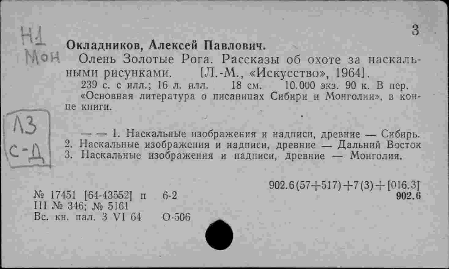 ﻿Hl
Mo H
з Окладников, Алексей Павлович.
Олень Золотые Рога. Рассказы об охоте за наскальными рисунками. [Л.-М., «Искусство», 1964].
239 с. с илл.; Гб л. илл. 18 см. 10.000 экз. 90 к. В пер.
«Основная литература о писаницах Сибири и Монголии», в конце книги.
----1. Наскальные изображения и надписи, древние — Сибирь.
2.	Наскальные изображения и надписи, древние — Дальний Восток
3.	Наскальные изображения и надписи, древние — Монголия.
№ 17451 [64-43552] п 6-2
III № 346; № 5161
Вс. кн. пал. З VI 64	0-506
902.6 (57+517) +7 (3) + [016.3]
902.6